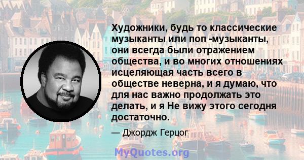 Художники, будь то классические музыканты или поп -музыканты, они всегда были отражением общества, и во многих отношениях исцеляющая часть всего в обществе неверна, и я думаю, что для нас важно продолжать это делать, и