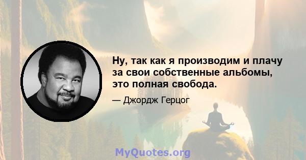 Ну, так как я производим и плачу за свои собственные альбомы, это полная свобода.