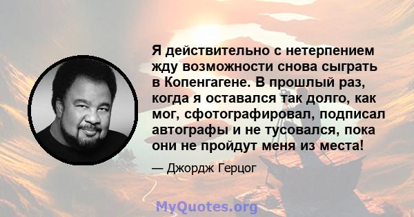 Я действительно с нетерпением жду возможности снова сыграть в Копенгагене. В прошлый раз, когда я оставался так долго, как мог, сфотографировал, подписал автографы и не тусовался, пока они не пройдут меня из места!