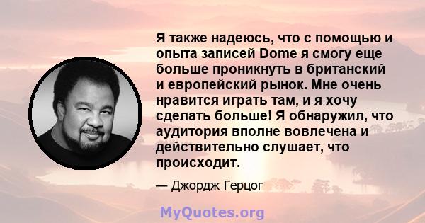 Я также надеюсь, что с помощью и опыта записей Dome я смогу еще больше проникнуть в британский и европейский рынок. Мне очень нравится играть там, и я хочу сделать больше! Я обнаружил, что аудитория вполне вовлечена и