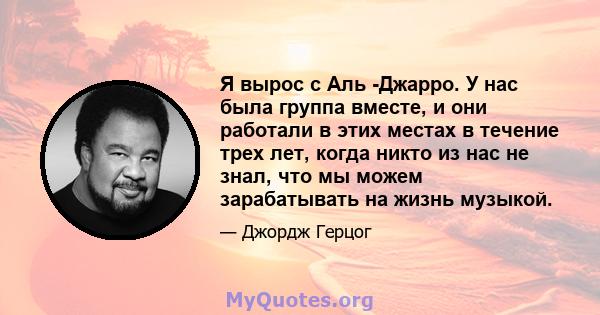 Я вырос с Аль -Джарро. У нас была группа вместе, и они работали в этих местах в течение трех лет, когда никто из нас не знал, что мы можем зарабатывать на жизнь музыкой.