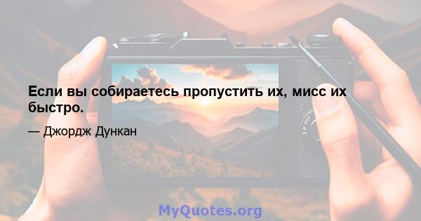 Если вы собираетесь пропустить их, мисс их быстро.