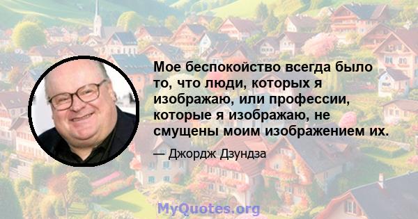 Мое беспокойство всегда было то, что люди, которых я изображаю, или профессии, которые я изображаю, не смущены моим изображением их.