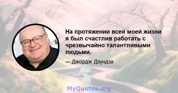 На протяжении всей моей жизни я был счастлив работать с чрезвычайно талантливыми людьми.