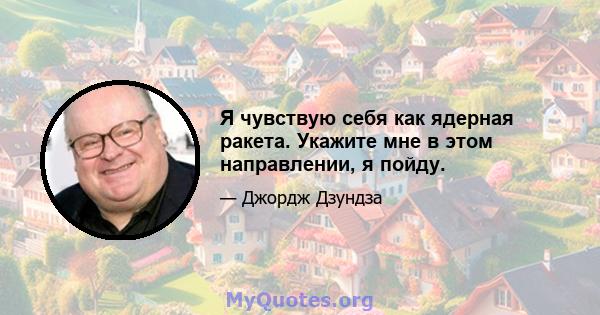 Я чувствую себя как ядерная ракета. Укажите мне в этом направлении, я пойду.