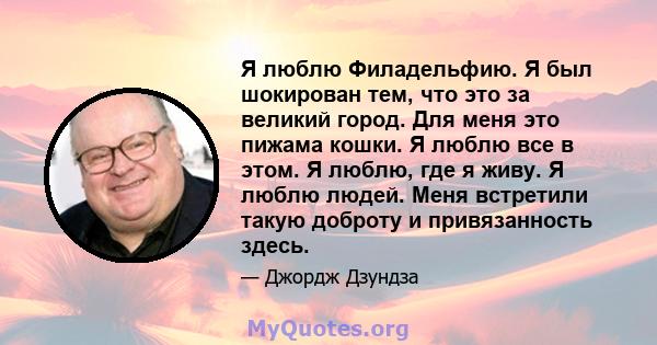 Я люблю Филадельфию. Я был шокирован тем, что это за великий город. Для меня это пижама кошки. Я люблю все в этом. Я люблю, где я живу. Я люблю людей. Меня встретили такую ​​доброту и привязанность здесь.