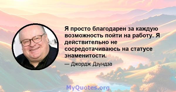 Я просто благодарен за каждую возможность пойти на работу. Я действительно не сосредотачиваюсь на статусе знаменитости.