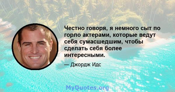 Честно говоря, я немного сыт по горло актерами, которые ведут себя сумасшедшим, чтобы сделать себя более интересными.