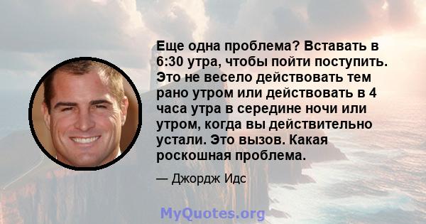 Еще одна проблема? Вставать в 6:30 утра, чтобы пойти поступить. Это не весело действовать тем рано утром или действовать в 4 часа утра в середине ночи или утром, когда вы действительно устали. Это вызов. Какая роскошная 