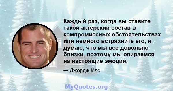 Каждый раз, когда вы ставите такой актерский состав в компромиссных обстоятельствах или немного встряхните его, я думаю, что мы все довольно близки, поэтому мы опираемся на настоящие эмоции.