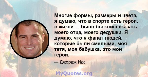 Многие формы, размеры и цвета, я думаю, что в спорте есть герои, в жизни ... было бы клиш сказать моего отца, моего дедушки. Я думаю, что я фанат людей, которые были смелыми, моя тетя, моя бабушка, это мои герои.