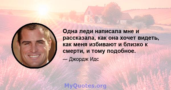 Одна леди написала мне и рассказала, как она хочет видеть, как меня избивают и близко к смерти, и тому подобное.