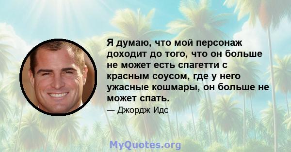 Я думаю, что мой персонаж доходит до того, что он больше не может есть спагетти с красным соусом, где у него ужасные кошмары, он больше не может спать.