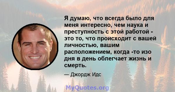 Я думаю, что всегда было для меня интересно, чем наука и преступность с этой работой - это то, что происходит с вашей личностью, вашим расположением, когда -то изо дня в день облегчает жизнь и смерть.