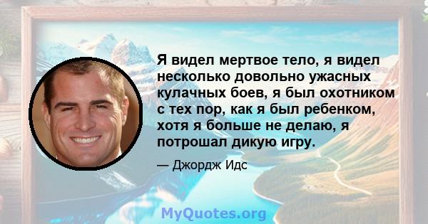 Я видел мертвое тело, я видел несколько довольно ужасных кулачных боев, я был охотником с тех пор, как я был ребенком, хотя я больше не делаю, я потрошал дикую игру.