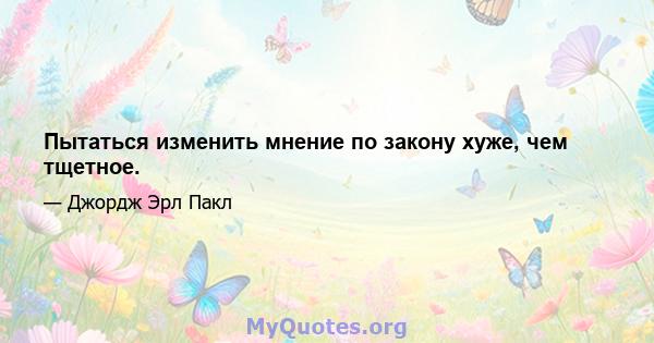 Пытаться изменить мнение по закону хуже, чем тщетное.