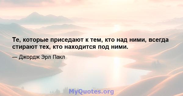 Те, которые приседают к тем, кто над ними, всегда стирают тех, кто находится под ними.