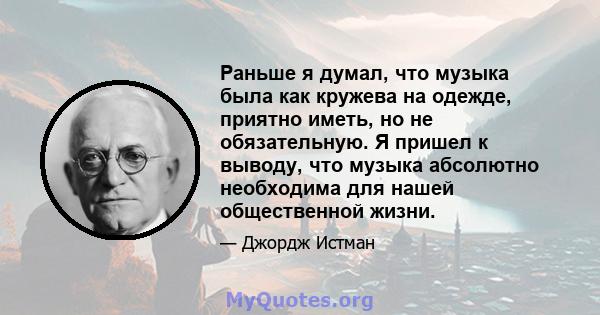 Раньше я думал, что музыка была как кружева на одежде, приятно иметь, но не обязательную. Я пришел к выводу, что музыка абсолютно необходима для нашей общественной жизни.