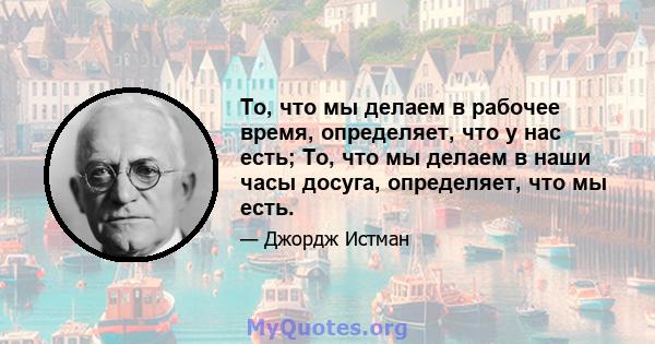 То, что мы делаем в рабочее время, определяет, что у нас есть; То, что мы делаем в наши часы досуга, определяет, что мы есть.