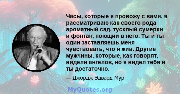 Часы, которые я провожу с вами, я рассматриваю как своего рода ароматный сад, тусклый сумерки и фонтан, поющий в него. Ты и ты один заставляешь меня чувствовать, что я жив. Другие мужчины, которые, как говорят, видели