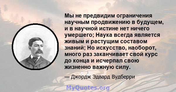 Мы не предвидим ограничения научным продвижению в будущем, и в научной истине нет ничего умершего; Наука всегда является живым и растущим составом знаний; Но искусство, наоборот, много раз заканчивает свой курс до конца 