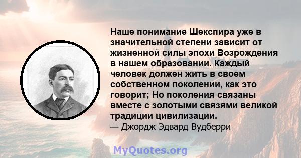 Наше понимание Шекспира уже в значительной степени зависит от жизненной силы эпохи Возрождения в нашем образовании. Каждый человек должен жить в своем собственном поколении, как это говорит; Но поколения связаны вместе