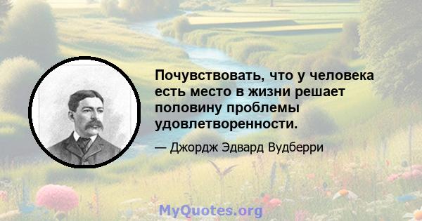 Почувствовать, что у человека есть место в жизни решает половину проблемы удовлетворенности.