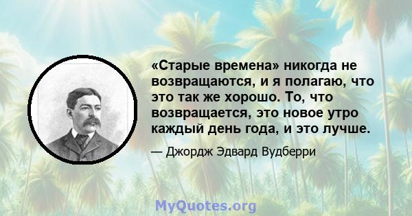 «Старые времена» никогда не возвращаются, и я полагаю, что это так же хорошо. То, что возвращается, это новое утро каждый день года, и это лучше.