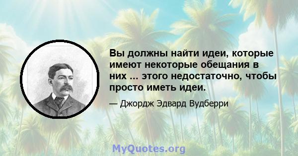 Вы должны найти идеи, которые имеют некоторые обещания в них ... этого недостаточно, чтобы просто иметь идеи.