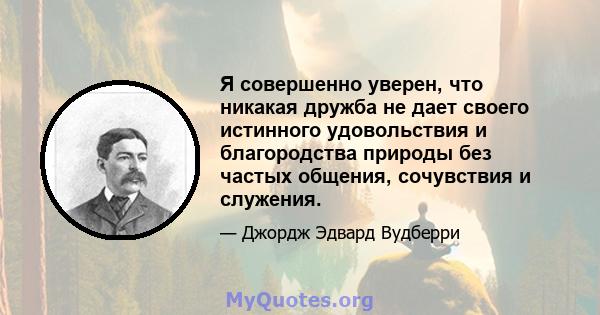 Я совершенно уверен, что никакая дружба не дает своего истинного удовольствия и благородства природы без частых общения, сочувствия и служения.