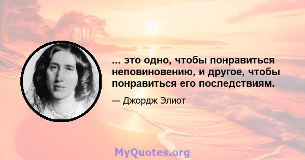 ... это одно, чтобы понравиться неповиновению, и другое, чтобы понравиться его последствиям.