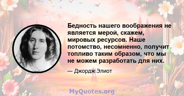 Бедность нашего воображения не является мерой, скажем, мировых ресурсов. Наше потомство, несомненно, получит топливо таким образом, что мы не можем разработать для них.