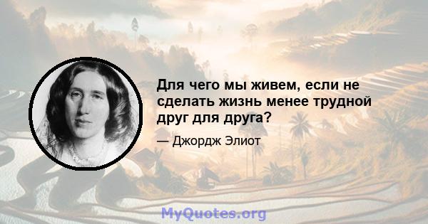 Для чего мы живем, если не сделать жизнь менее трудной друг для друга?