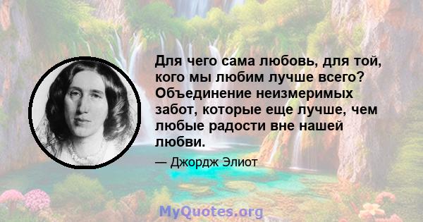 Для чего сама любовь, для той, кого мы любим лучше всего? Объединение неизмеримых забот, которые еще лучше, чем любые радости вне нашей любви.