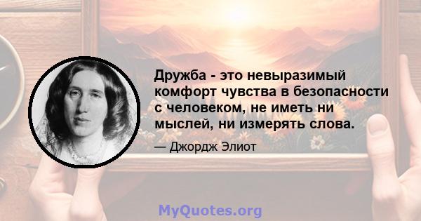 Дружба - это невыразимый комфорт чувства в безопасности с человеком, не иметь ни мыслей, ни измерять слова.