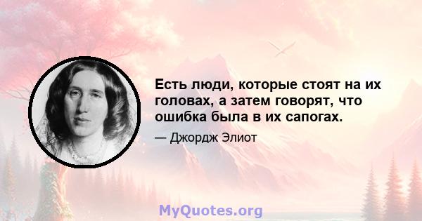 Есть люди, которые стоят на их головах, а затем говорят, что ошибка была в их сапогах.