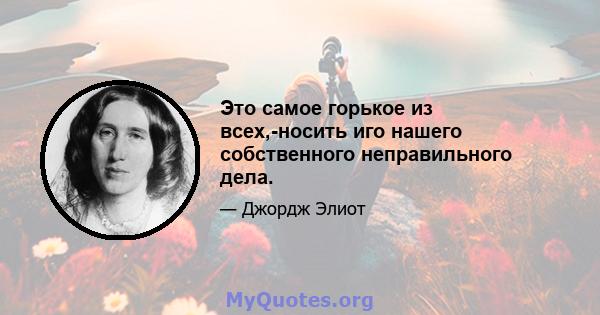 Это самое горькое из всех,-носить иго нашего собственного неправильного дела.