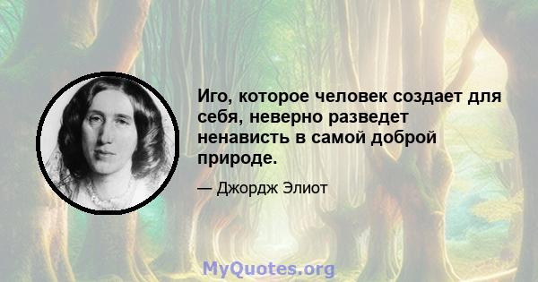 Иго, которое человек создает для себя, неверно разведет ненависть в самой доброй природе.