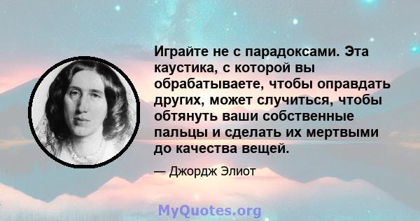 Играйте не с парадоксами. Эта каустика, с которой вы обрабатываете, чтобы оправдать других, может случиться, чтобы обтянуть ваши собственные пальцы и сделать их мертвыми до качества вещей.