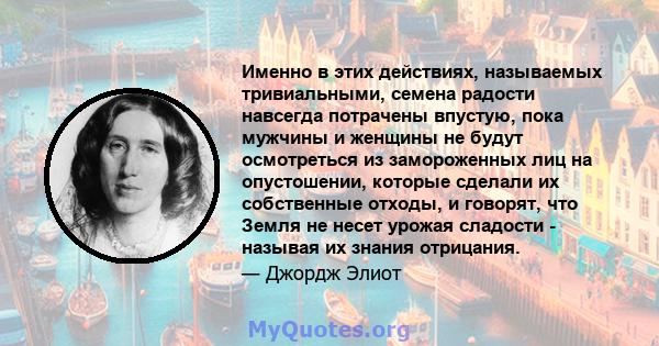 Именно в этих действиях, называемых тривиальными, семена радости навсегда потрачены впустую, пока мужчины и женщины не будут осмотреться из замороженных лиц на опустошении, которые сделали их собственные отходы, и