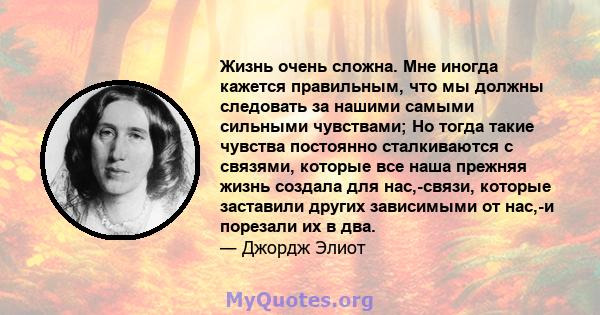 Жизнь очень сложна. Мне иногда кажется правильным, что мы должны следовать за нашими самыми сильными чувствами; Но тогда такие чувства постоянно сталкиваются с связями, которые все наша прежняя жизнь создала для