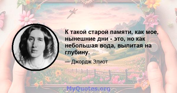 К такой старой памяти, как мое, нынешние дни - это, но как небольшая вода, вылитая на глубину.