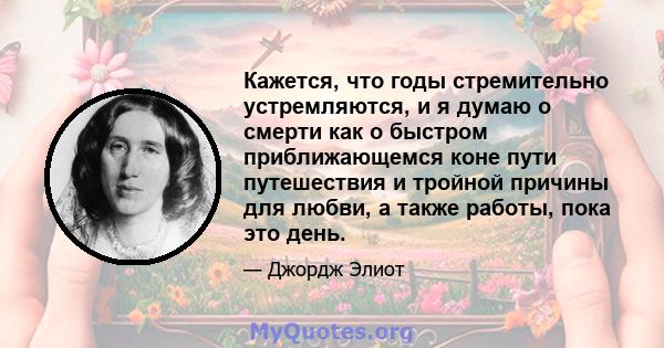 Кажется, что годы стремительно устремляются, и я думаю о смерти как о быстром приближающемся коне пути путешествия и тройной причины для любви, а также работы, пока это день.