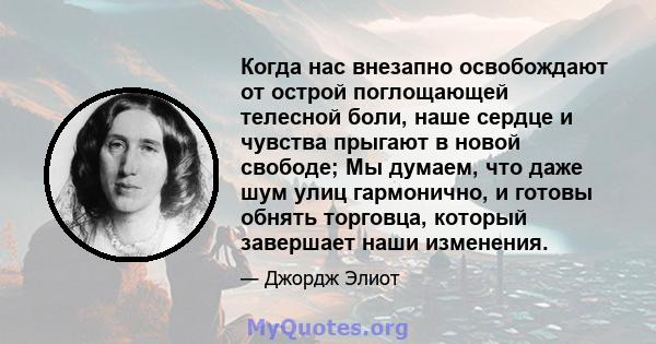 Когда нас внезапно освобождают от острой поглощающей телесной боли, наше сердце и чувства прыгают в новой свободе; Мы думаем, что даже шум улиц гармонично, и готовы обнять торговца, который завершает наши изменения.