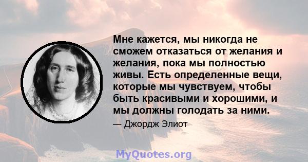 Мне кажется, мы никогда не сможем отказаться от желания и желания, пока мы полностью живы. Есть определенные вещи, которые мы чувствуем, чтобы быть красивыми и хорошими, и мы должны голодать за ними.