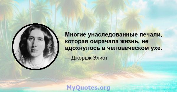 Многие унаследованные печали, которая омрачала жизнь, не вдохнулось в человеческом ухе.