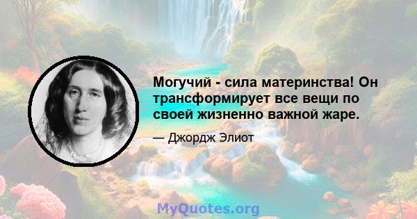 Могучий - сила материнства! Он трансформирует все вещи по своей жизненно важной жаре.