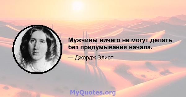 Мужчины ничего не могут делать без придумывания начала.