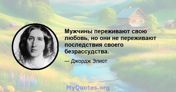 Мужчины переживают свою любовь, но они не переживают последствия своего безрассудства.