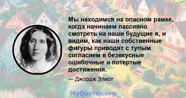 Мы находимся на опасном рамке, когда начинаем пассивно смотреть на наши будущие я, и видим, как наши собственные фигуры приводят с тупым согласием в безвкусные ошибочные и потертые достижения.